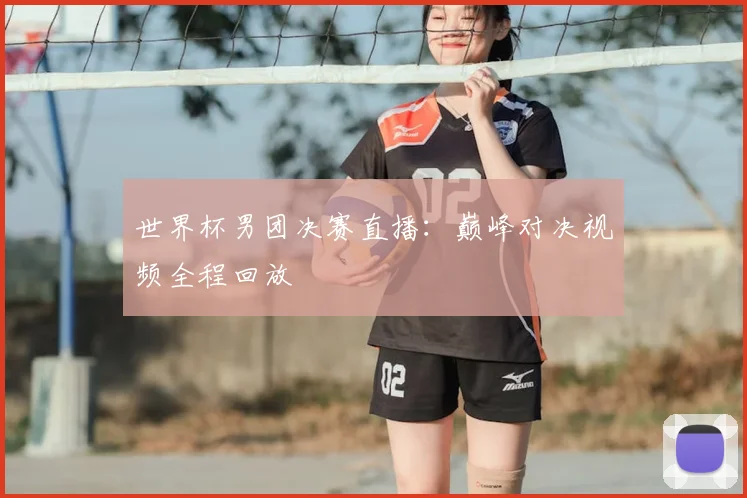 世界杯男团决赛直播:巅峰对决视频全程回放