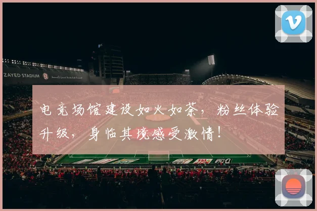 电竞场馆建设如火如荼,粉丝体验升级,身临其境感受激情!