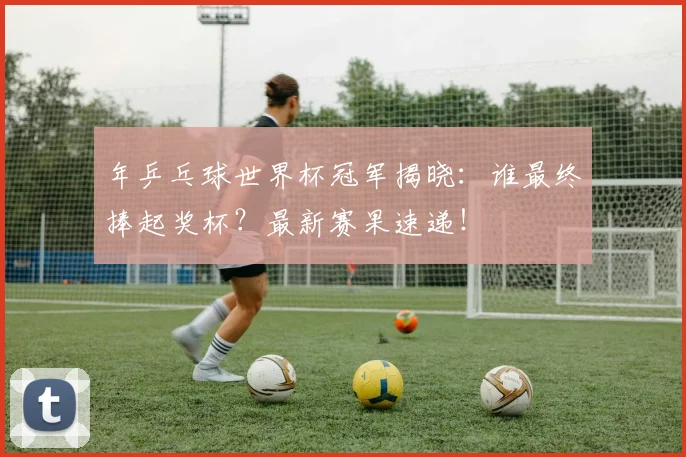 年乒乓球世界杯冠军揭晓:谁最终捧起奖杯?最新赛果速递!