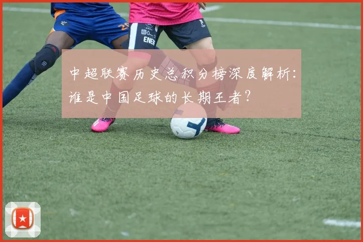 中超联赛历史总积分榜深度解析:谁是中国足球的长期王者?
