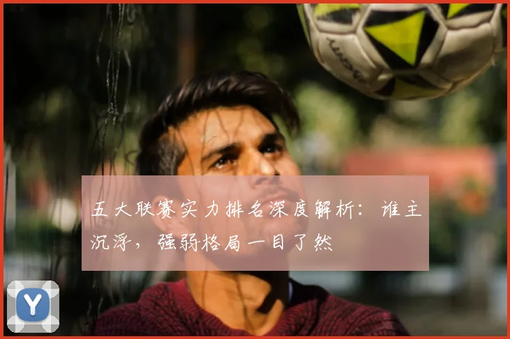 五大联赛实力排名深度解析:谁主沉浮,强弱格局一目了然