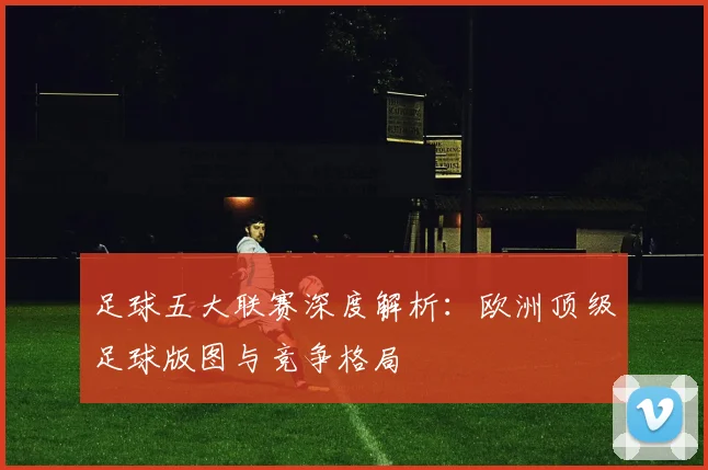 足球五大联赛深度解析:欧洲顶级足球版图与竞争格局