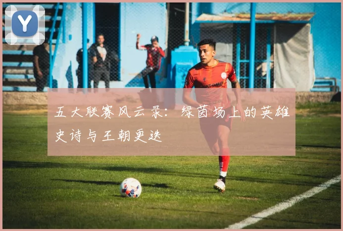 五大联赛风云录：绿茵场上的英雄史诗与王朝更迭